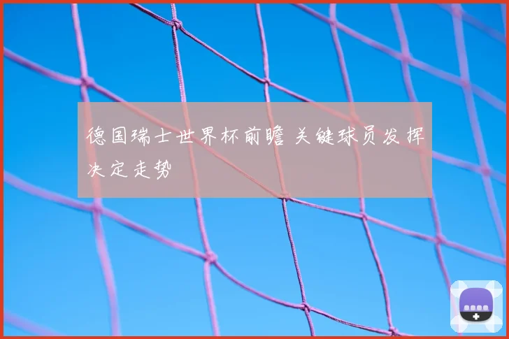 德国瑞士世界杯前瞻 关键球员发挥决定走势
