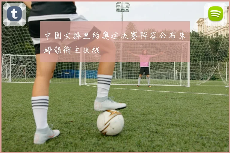 中国女排里约奥运决赛阵容公布朱婷领衔主攻线