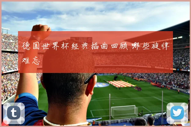 德国世界杯经典插曲回顾 哪些旋律难忘