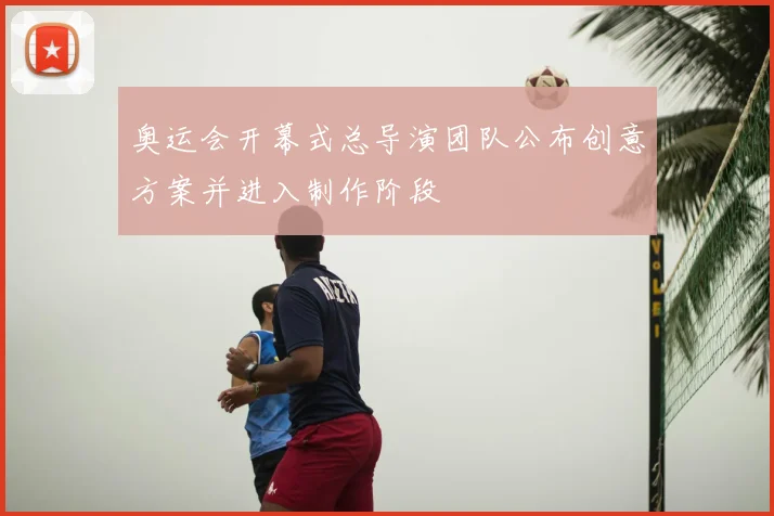 奥运会开幕式总导演团队公布创意方案并进入制作阶段
