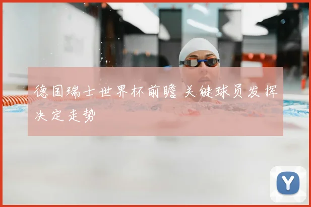 德国瑞士世界杯前瞻 关键球员发挥决定走势