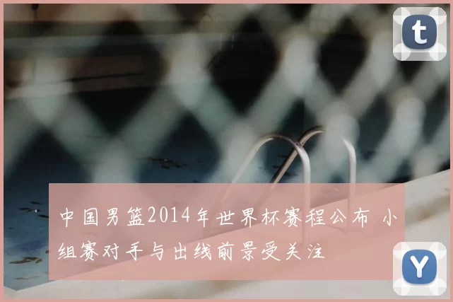 中国男篮2014年世界杯赛程公布 小组赛对手与出线前景受关注