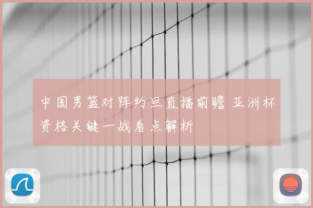 中国男篮对阵约旦直播前瞻 亚洲杯资格关键一战看点解析