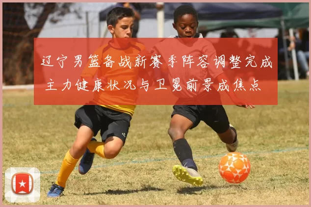 辽宁男篮备战新赛季阵容调整完成 主力健康状况与卫冕前景成焦点