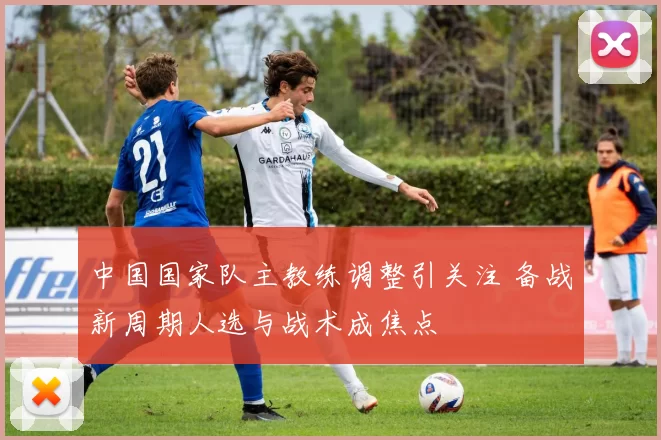 中国国家队主教练调整引关注 备战新周期人选与战术成焦点