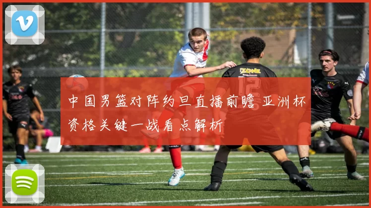 中国男篮对阵约旦直播前瞻 亚洲杯资格关键一战看点解析