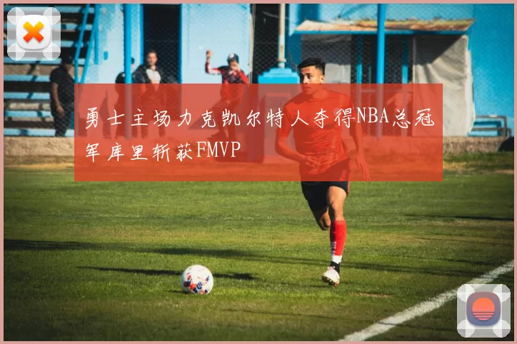 勇士主场力克凯尔特人夺得NBA总冠军库里斩获FMVP