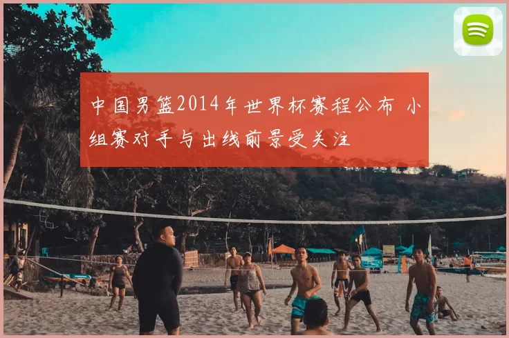 中国男篮2014年世界杯赛程公布 小组赛对手与出线前景受关注