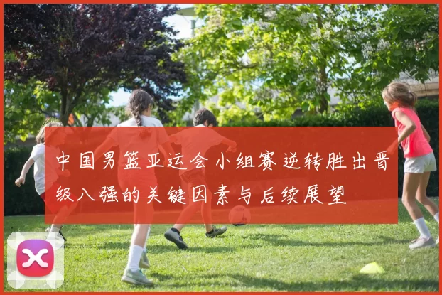 中国男篮亚运会小组赛逆转胜出晋级八强的关键因素与后续展望