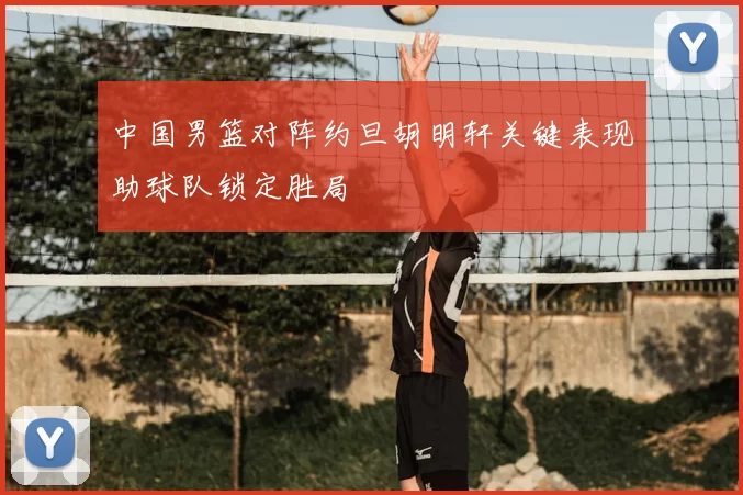 中国男篮对阵约旦胡明轩关键表现助球队锁定胜局