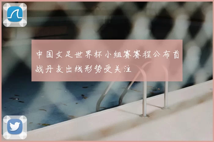 中国女足世界杯小组赛赛程公布首战丹麦出线形势受关注