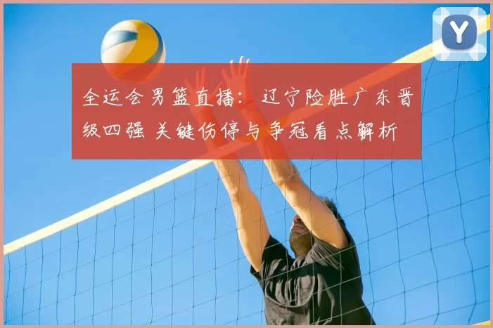 全运会男篮直播：辽宁险胜广东晋级四强 关键伤停与争冠看点解析