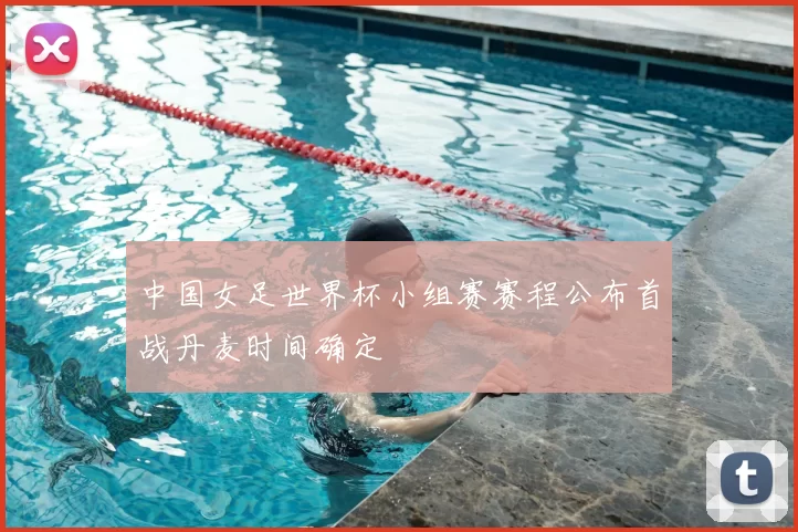 中国女足世界杯小组赛赛程公布首战丹麦时间确定
