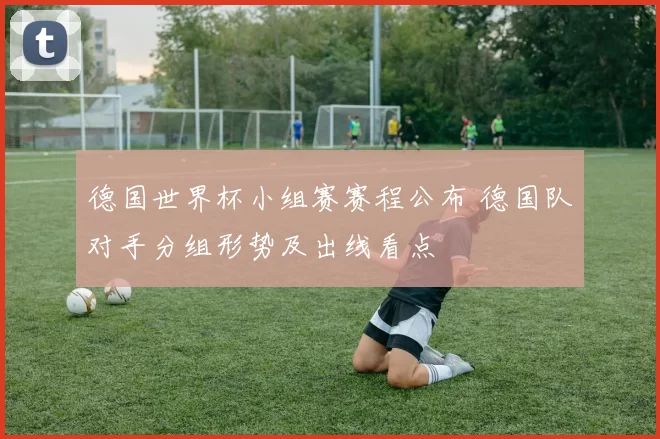 德国世界杯小组赛赛程公布 德国队对手分组形势及出线看点