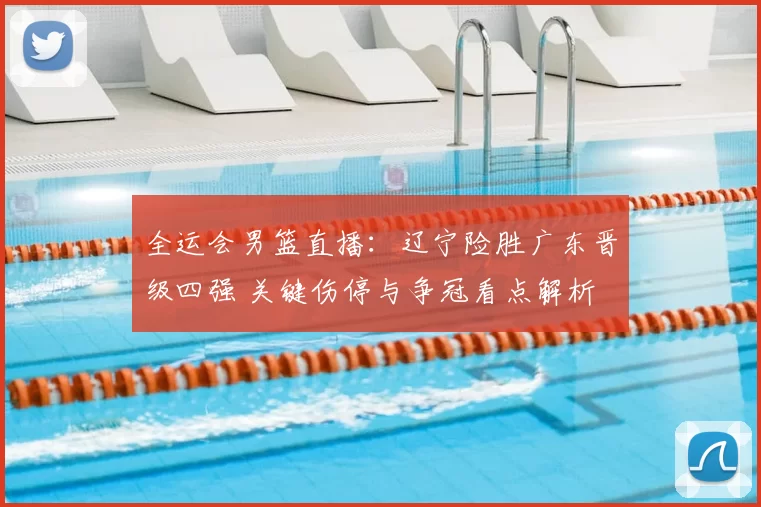 全运会男篮直播：辽宁险胜广东晋级四强 关键伤停与争冠看点解析