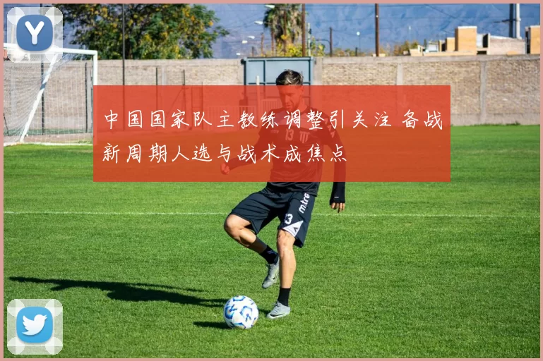 中国国家队主教练调整引关注 备战新周期人选与战术成焦点