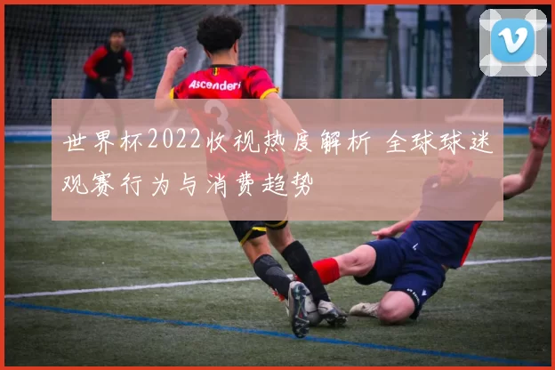 世界杯2022收视热度解析 全球球迷观赛行为与消费趋势