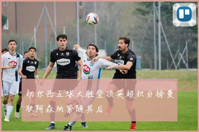 切尔西五球大胜登顶英超积分榜曼联阿森纳紧随其后