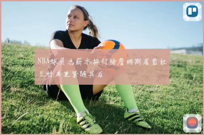 NBA球员总薪水排行榜詹姆斯居首杜兰特库里紧随其后