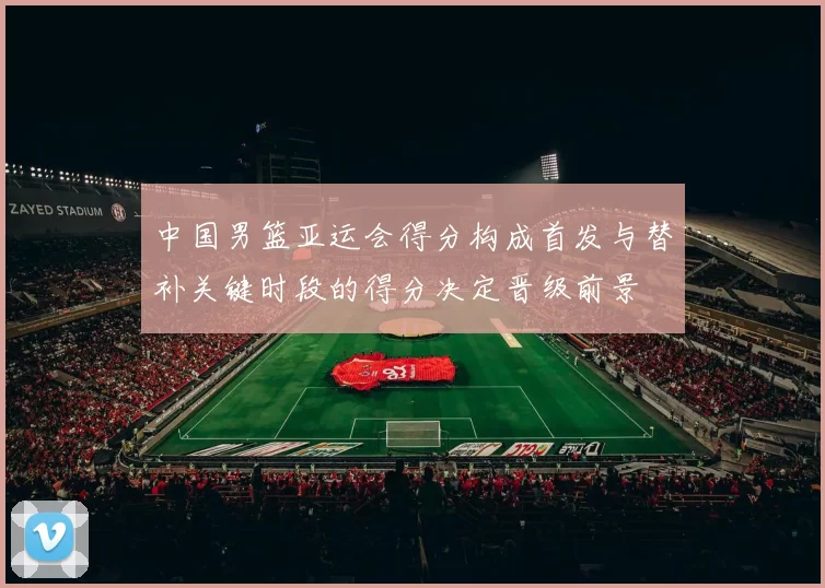 中国男篮亚运会得分构成首发与替补关键时段的得分决定晋级前景