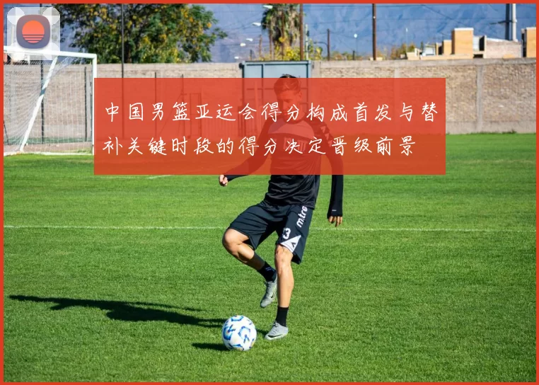 中国男篮亚运会得分构成首发与替补关键时段的得分决定晋级前景