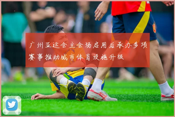广州亚运会主会场启用后承办多项赛事推动城市体育设施升级