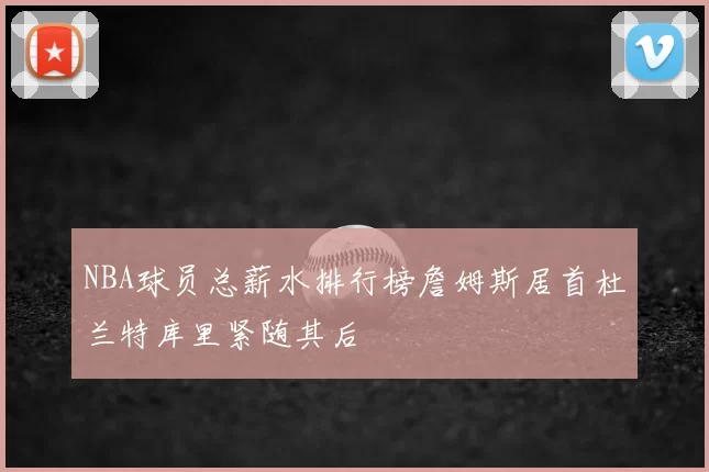NBA球员总薪水排行榜詹姆斯居首杜兰特库里紧随其后