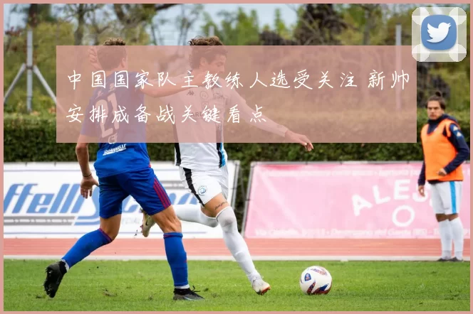中国国家队主教练人选受关注 新帅安排成备战关键看点
