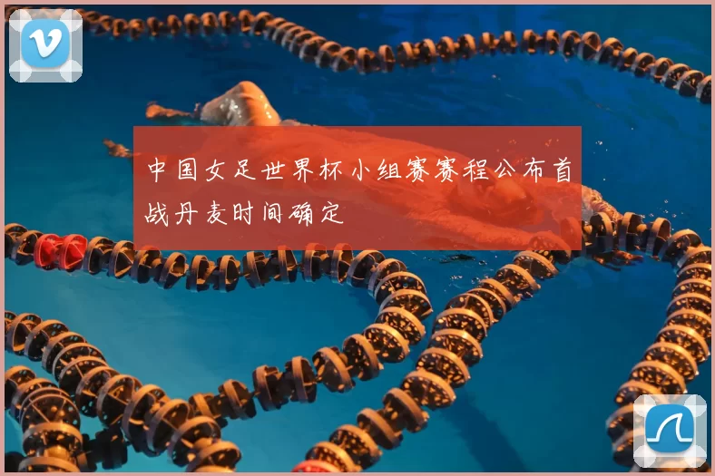 中国女足世界杯小组赛赛程公布首战丹麦时间确定