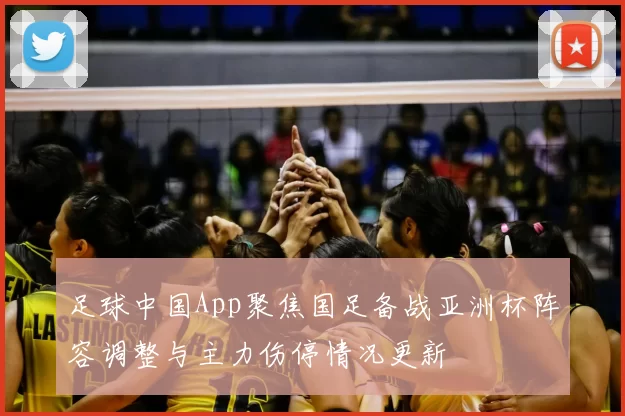 足球中国App聚焦国足备战亚洲杯阵容调整与主力伤停情况更新